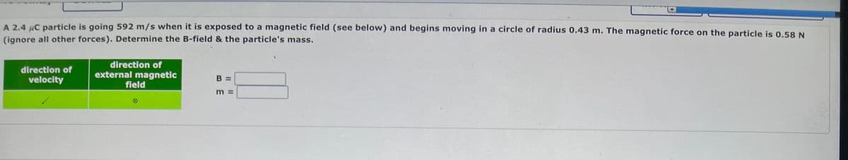 A 2.4 μC particle is going 592 m/s when it is exposed to a magnetic field (see below) and begins moving in a circle of radius 0.43 m. The magnetic force on the particle is 0.58 N
(ignore all other forces). Determine the B-field & the particle's mass.
direction of
velocity
direction of
external magnetic
field
B =
BE
11