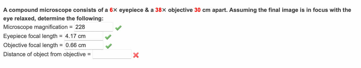 A compound microscope consists of a 6x eyepiece & a 38x objective 30 cm apart. Assuming the final image is in focus with the
eye relaxed, determine the following:
Microscope magnification = 228
Eyepiece focal length = 4.17 cm
Objective focal length = 0.66 cm
Distance of object from objective =
