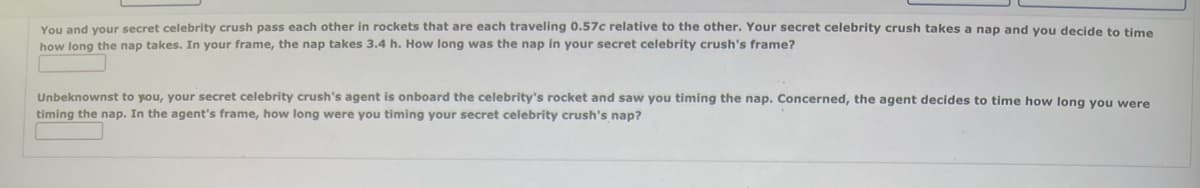 You and your secret celebrity crush pass each other in rockets that are each traveling 0.57c relative to the other. Your secret celebrity crush takes a nap and you decide to time
how long the nap takes. In your frame, the nap takes 3.4 h. How long was the nap in your secret celebrity crush's frame?
Unbeknownst to you, your secret celebrity crush's agent is onboard the celebrity's rocket and saw you timing the nap. Concerned, the agent decides to time how long you were
timing the nap. In the agent's frame, how long were you timing your secret celebrity crush's nap?
