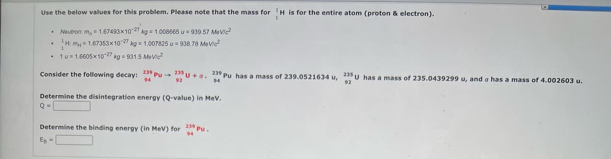 Use the below values for this problem. Please note that the mass for H is for the entire atom (proton & electron).
Neutron: m = 1.67493x10-27 kg = 1.008665 u = 939.57 MeV/c²
.
¹H: mH = 1.67353x10-27 kg = 1.007825 u = 938.78 MeV/c²
1
1 u = 1.6605x10-27 kg = 931.5 MeV/c²
.
Consider the following decay: 239 Pu 235 U+ a. 239 Pu has a mass of 239.0521634 u, 235 U has a mass of 235.0439299 u, and a has a mass of 4.002603 u.
94
92
94
92
Determine the disintegration energy (Q-value) in MeV.
Q =
Determine the binding energy (in MeV) for 239 Pu.
94
EB =