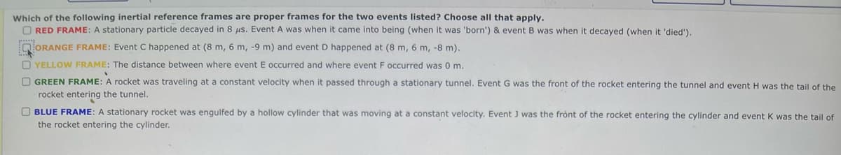 Which of the following inertial reference frames are proper frames for the two events listed? Choose all that apply.
O RED FRAME: A stationary particle decayed in 8 jus. Event A was when it came into being (when it was 'born') & event B was when it decayed (when it 'died').
QORANGE FRAME: Event C happened at (8 m, 6 m, -9 m) and event D happened at (8 m, 6 m, -8 m).
O YELLOW FRAME: The distance between where event E occurred and where event F occurred was 0 m.
O GREEN FRAME: A rocket was traveling at a constant velocity when it passed through a stationary tunnel. Event G was the front of the rocket entering the tunnel and event H was the tail of the
rocket entering the tunnel.
O BLUE FRAME: A stationary rocket was engulfed by a hollow cylinder that was moving at a constant velocity. Event J was the front of the rocket entering the cylinder and event K was the tail of
the rocket entering the cylinder.
