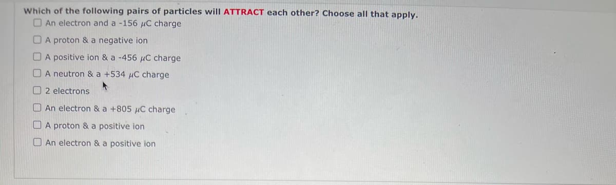 Which of the following pairs of particles will ATTRACT each other? Choose all that apply.
An electron and a -156 μC charge
A proton & a negative ion
A positive ion & a -456 μC charge
A neutron & a +534 μC charge
2 electrons
An electron & a +805 μC charge
A proton & a positive ion
An electron & a positive ion