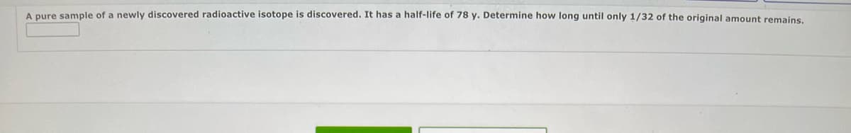 A pure sample of a newly discovered radioactive isotope is discovered. It has a half-life of 78 y. Determine how long until only 1/32 of the original amount remains.