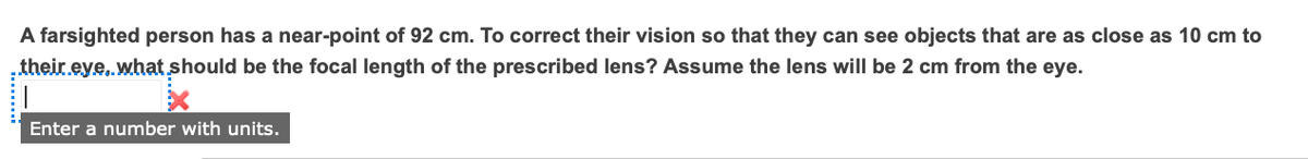 A farsighted person has a near-point of 92 cm. To correct their vision so that they can see objects that are as close as 10 cm to
their eye, what should be the focal length of the prescribed lens? Assume the lens will be 2 cm from the eye.
Enter a number with units.
