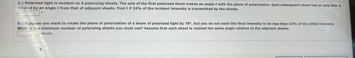 A.) Polarized light is incident on 6 polarizing sheets. The axis of the first polarized sheet makes an angle 0 with the plane of polarization. Each subsequent sheet has an axis that is
rotated by an angle e from that of adjacent sheets. Find e if 34% of the incident intensity is transmitted by the sheets.
B.) Suppose you want to rotate the plane of polarization of a beam of polarized light by 78°, but you do not want the final intensity to be less than 53% of the initial intensity.
What is the minimum number of polarizing sheets you must use? Assume that each sheet is rotated the same angle relative to the adjacent sheets.
sheets
