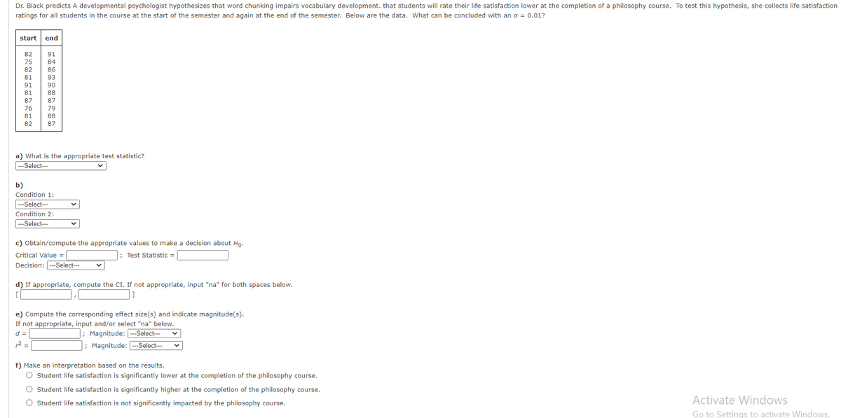 Dr. Black predicts A developmental psychologist hypothesizes that word chunking impairs vocabulary development. that students will rate their life satisfaction lower at the completion of a philosophy course. To test this hypothesis, she collects life satisfaction
ratings for all students in the course at the start of the semester and again at the end of the semester. Below are the data. What can be concluded with an a = 0.01?
start
end
82
91
75
84
82
86
81
93
90
88
87
76
79
81
88
82
87
a) What is the appropriate test statistic?
|---Select---
b)
Condition 1:
---Select---
Condition 2:
c) Obtain/compute the appropriate values to make a decision about Ho.
Critical Value =
; Test Statistic =
Decision: ---Select---
d) If appropriate, compute the CI. If not appropriate, input "na" for both spaces below.
e) Compute the corresponding effect size(s) and indicate magnitude(s).
If not appropriate, input and/or select "na" below.
d =
; Magnitude: -Select---
r2 =
; Magnitude: ---Select---
f) Make an interpretation based on the results.
O Student life satisfaction is significantly lower at the completion of the philosophy course.
O Student life satisfaction is significantly higher at the completion of the philosophy course.
O Student life satisfaction is not significantly impacted by the philosophy course.
Activate Windows
Go to Settings to activate Windows.
