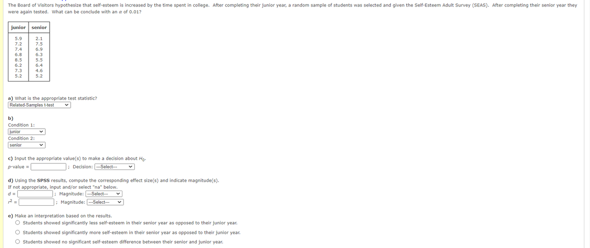 The Board of Visitors hypothesize that self-esteem is increased by the time spent in college. After completing their junior year, a random sample of students was selected and given the Self-Esteem Adult Survey (SEAS). After completing their senior year they
were again tested. What can be conclude with an a of 0.01?
junior
senior
5.9
2.1
7.2
7.5
7.4
6.9
6.8
6.3
8.5
5.5
6.2
6.4
7.3
4.6
5.2
5.2
a) What is the appropriate test statistic?
Related-Samples t-test
b)
Condition 1:
junior
Condition 2:
senior
c) Input the appropriate value(s) to make a decision about Ho.
p-value =
; Decision: --Select---
d) Using the SPSS results, compute the corresponding effect size(s) and indicate magnitude(s).
If not appropriate, input and/or select "na" below.
; Magnitude:
; Magnitude: ---Select---
d =
--Select---
2 =
e) Make an interpretation based on the results.
O Students showed significantly less self-esteem in their senior year as opposed to their junior year.
O Students showed significantly more self-esteem in their senior year as opposed to their junior year.
O Students showed no significant self-esteem difference between their senior and junior year.
