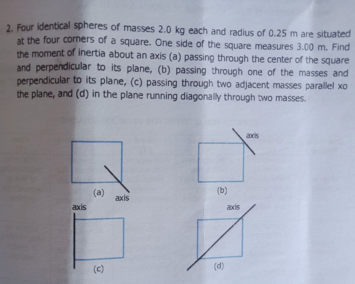 2. Four identical spheres of masses 2.0 kg each and radius of 0.25 m are situated
at the four corners of a square. One side of the square measures 3.00 m. Find
the moment of inertia about an axis (a) passing through the center of the square
and perpendicular to its plane, (b) passing through one of the masses and
perpendicular to its plane, (c) passing through two adjacent masses parallel xo
the plane, and (d) in the plane running diagonally through two masses.
axis
(b)
(a)
axis
axis
axis
(c)
(d)
