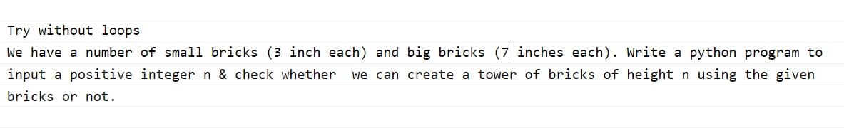 Try without loops
We have a number of small bricks (3 inch each) and big bricks (7 inches each). Write a python program to
input a positive integer n & check whether
we can create a tower of bricks of height n using the given
bricks or not.
