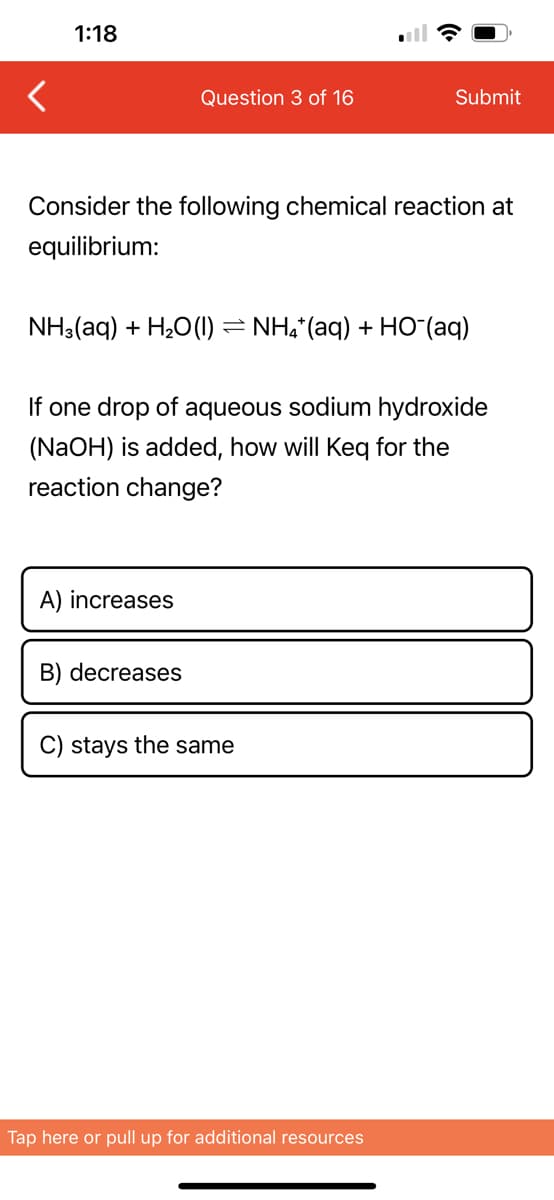 1:18
Question 3 of 16
Consider the following chemical reaction at
equilibrium:
NH3(aq) + H₂O (1)
A) increases
B) decreases
-
If one drop of aqueous sodium hydroxide
(NaOH) is added, how will Keq for the
reaction change?
Submit
C) stays the same
NH4+ (aq) + HO (aq)
Tap here or pull up for additional resources