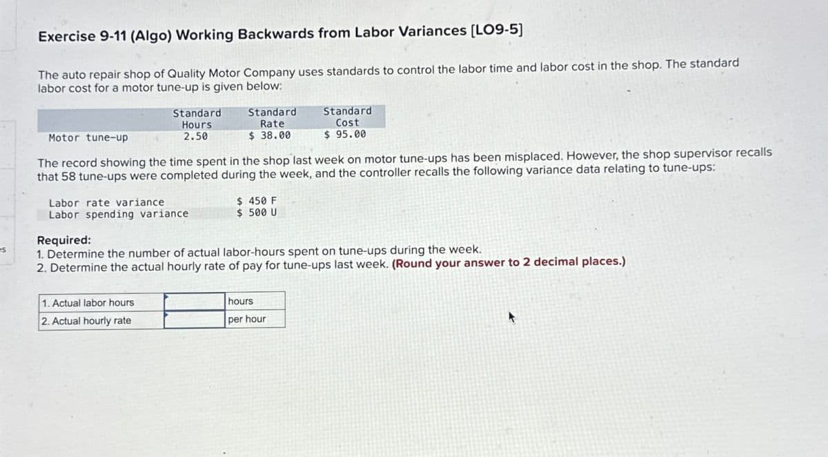 Exercise 9-11 (Algo) Working Backwards from Labor Variances [LO9-5]
The auto repair shop of Quality Motor Company uses standards to control the labor time and labor cost in the shop. The standard
labor cost for a motor tune-up is given below:
Motor tune-up
Standard
Hours
2.50
Standard
Rate
$ 38.00
Standard
Cost
$ 95.00
The record showing the time spent in the shop last week on motor tune-ups has been misplaced. However, the shop supervisor recalls
that 58 tune-ups were completed during the week, and the controller recalls the following variance data relating to tune-ups:
Labor rate variance
$ 450 F
Labor spending variance
$ 500 U
Required:
S
1. Determine the number of actual labor-hours spent on tune-ups during the week.
2. Determine the actual hourly rate of pay for tune-ups last week. (Round your answer to 2 decimal places.)
1. Actual labor hours
2. Actual hourly rate
hours
per hour