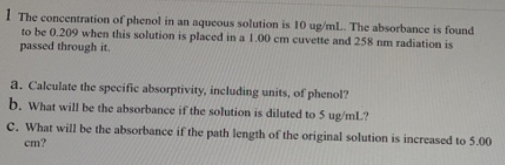 I The concentration of phenol in an aqueous solution is 10 ug/mL. The absorbance is found
to be 0.209 when this solution is placed in a 1.00 cm cuvette and 258 nm radiation is
passed through it.
a. Calculate the specific absorptivity, including units, of phenol?
b. What will be the absorbance if the solution is diluted to 5 ug/mL?
C. What will be the absorbance if the path length of the original solution is increased to 5.00
cm?
