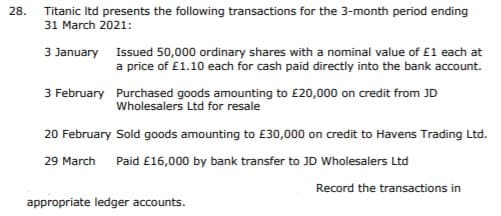 28.
Titanic Itd presents the following transactions for the 3-month period ending
31 March 2021:
3 January Issued 50,000 ordinary shares with a nominal value of £1 each at
a price of £1.10 each for cash paid directly into the bank account.
3 February Purchased goods amounting to £20,000 on credit from JD
Wholesalers Ltd for resale
20 February Sold goods amounting to £30,000 on credit to Havens Trading Ltd.
29 March Paid £16,000 by bank transfer to JD Wholesalers Ltd
Record the transactions in
appropriate ledger accounts.
