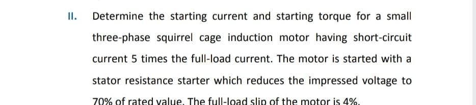 II.
Determine the starting current and starting torque for a small
three-phase squirrel cage induction motor having short-circuit
current 5 times the full-load current. The motor is started with a
stator resistance starter which reduces the impressed voltage to
70% of rated value, The full-load slip of the motor is 4%.
