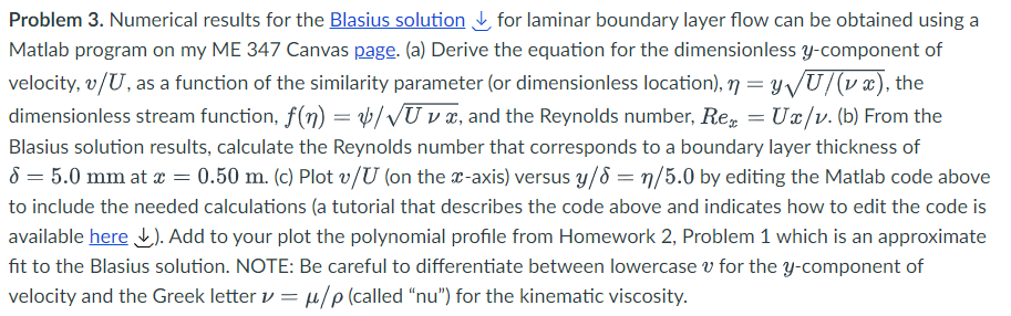 Problem 3. Numerical results for the Blasius solution ✓ for laminar boundary layer flow can be obtained using a
Matlab program on my ME 347 Canvas page. (a) Derive the equation for the dimensionless y-component of
velocity, v/U, as a function of the similarity parameter (or dimensionless location), n = y√√U/(vx), the
dimensionless stream function, f(n) = 4/√Uv x, and the Reynolds number, Re = Ux/v. (b) From the
Blasius solution results, calculate the Reynolds number that corresponds to a boundary layer thickness of
8 = 5.0 mm at x = 0.50 m. (c) Plot v/U (on the x-axis) versus y/d = n/5.0 by editing the Matlab code above
to include the needed calculations (a tutorial that describes the code above and indicates how to edit the code is
available here). Add to your plot the polynomial profile from Homework 2, Problem 1 which is an approximate
fit to the Blasius solution. NOTE: Be careful to differentiate between lowercase for the y-component of
velocity and the Greek letter v = μ/p (called "nu") for the kinematic viscosity.