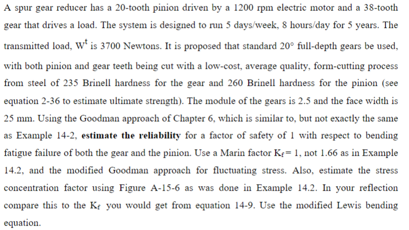 A spur gear reducer has a 20-tooth pinion driven by a 1200 rpm electric motor and a 38-tooth
gear that drives a load. The system is designed to run 5 days/week, 8 hours/day for 5 years. The
transmitted load, Wt is 3700 Newtons. It is proposed that standard 20° full-depth gears be used,
with both pinion and gear teeth being cut with a low-cost, average quality, form-cutting process
from steel of 235 Brinell hardness for the gear and 260 Brinell hardness for the pinion (see
equation 2-36 to estimate ultimate strength). The module of the gears is 2.5 and the face width is
25 mm. Using the Goodman approach of Chapter 6, which is similar to, but not exactly the same
as Example 14-2, estimate the reliability for a factor of safety of 1 with respect to bending
fatigue failure of both the gear and the pinion. Use a Marin factor K₁= 1, not 1.66 as in Example
14.2, and the modified Goodman approach for fluctuating stress. Also, estimate the stress
concentration factor using Figure A-15-6 as was done in Example 14.2. In your reflection
compare this to the K₂ you would get from equation 14-9. Use the modified Lewis bending
equation.