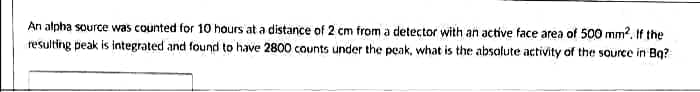 An alpha source was counted for 10 hours at a distance of 2 cm from a detector with an active face area of 500 mm?. If the
resulting peak is integrated and found to have 2800 counts under the peak, what is the absatute activity of the source in Bq?
