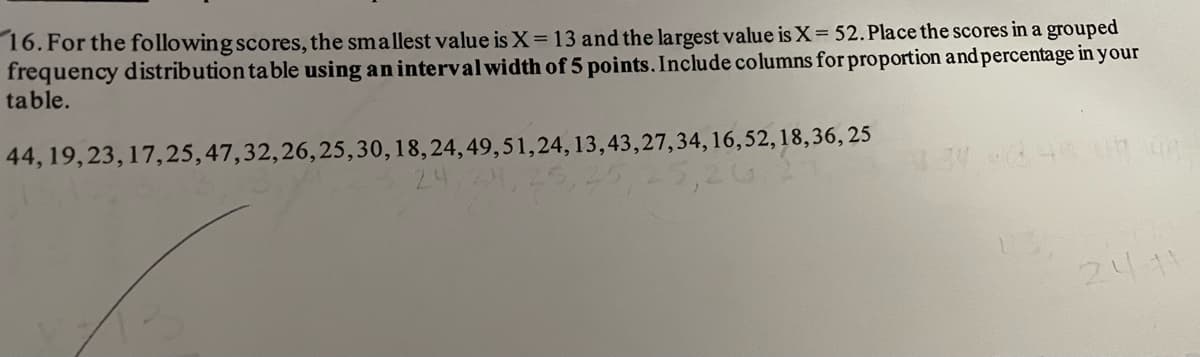 16. For the following scores, the smallest value is X= 13 and the largest value is X= 52. Place the scores in a grouped
frequency distribution ta ble using an intervalwidth of 5 points. Include columns for proportion and percentage in your
table.
44, 19,23, 17,25,47,32,26,25,30,18,24,49,51,24, 13,43,27,34, 16,52, 18,36, 25
34 49
2411
