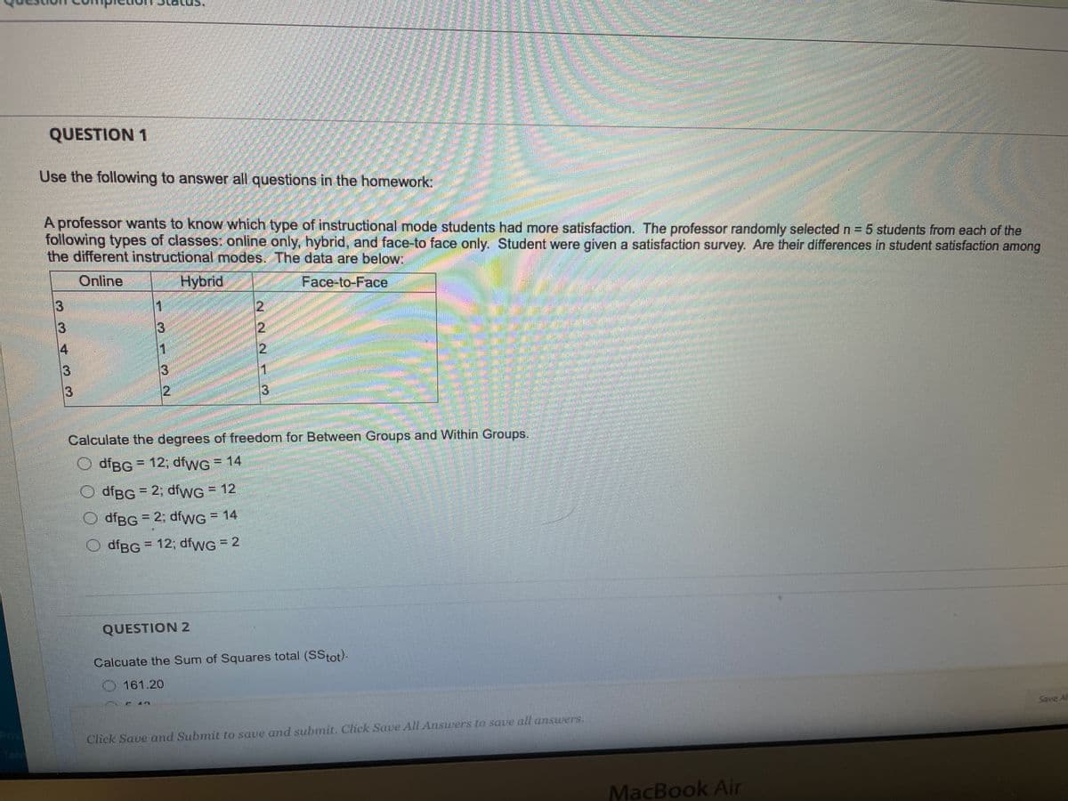 QUESTION 1
Use the following to answer all questions in the homework:
A professor wants to know which type of instructional mode students had more satisfaction. The professor randomly selected n = 5 students from each of the
following types of classes: online only, hybrid, and face-to face only. Student were given a satisfaction survey. Are their differences in student satisfaction
the different instructional modes. The data are below:
Online
Hybrid
Face-to-Face
among
1
13
3
3
2
3)
Calculate the degrees of freedom for Between Groups and Within Groups.
O dfBG 12; dfwG = 14
%3D
O dfBG = 2; dfwG= 12
O dfBG = 2; dfwG = 14
%3D
O dfBG = 12; díwG = 2
QUESTION 2
Calcuate the Sum of Squares total (SStot)-
161.20
Priv
Save Al
Click Save and Submit to save and submit. Click Save All Answers to save all answers.
MacBook Air
2-22 rM
334 33
