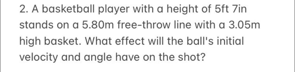 2. A basketball player with a height of 5ft 7in
stands on a 5.80m free-throw line with a 3.05m
high basket. What effect will the ball's initial
velocity and angle have on the shot?
