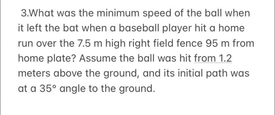 3.What was the minimum speed of the ball when
it left the bat when a baseball player hit a home
run over the 7.5 m high right field fence 95 m from
home plate? Assume the ball was hit from 1.2
meters above the ground, and its initial path was
at a 35° angle to the ground.
