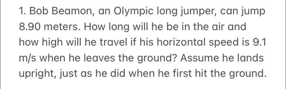 1. Bob Beamon, an Olympic long jumper, can jump
8.90 meters. How long will he be in the air and
how high will he travel if his horizontal speed is 9.1
m/s when he leaves the ground? Assume he lands
upright, just as he did when he first hit the ground.
