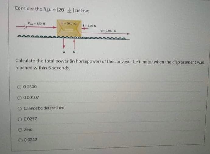 Consider the figure [20 below:
120 N
m-30.0 kg
1-5.00 N
d-0.800 m
Calculate the total power (in horsepower) of the conveyor belt motor when the displacement was
reached within 5 seconds.
0.0630
O 0.00107
O Cannot be determined
0.0257
O Zero
O 0.0247
