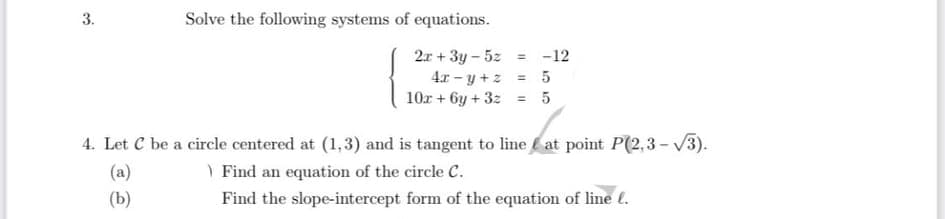 3.
Solve the following systems of equations.
2a + 3y - 5z = -12
4x - y +z = 5
10r + 6y + 3z = 5
4. Let C be a circle centered at (1,3) and is tangent to line at point P(2,3 - V3).
| Find an equation of the circle C.
(a)
(Ь)
Find the slope-intercept form of the equation of line (.
