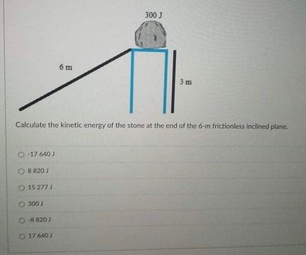 300 J
6 m
3 m
Calculate the kinetic energy of the stone at the end of the 6-m frictionless inclined plane.
O 17 640 J
8 820 J
15 277 J
300 J
O 8820 J
O 17 640J
