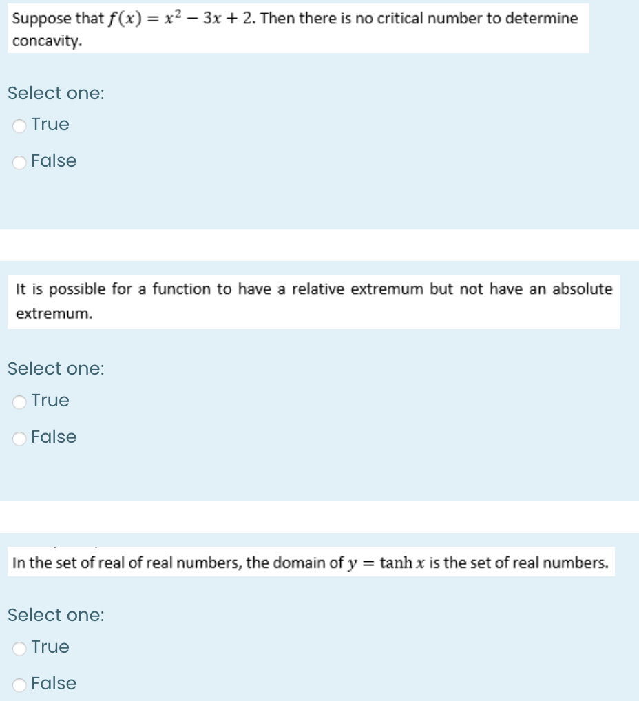 Suppose that f(x) = x² − 3x + 2. Then there is no critical number to determine
concavity.
Select one:
O True
False
It is possible for a function to have a relative extremum but not have an absolute
extremum.
Select one:
True
False
In the set of real of real numbers, the domain of y = tanh x is the set of real numbers.
Select one:
O True
False