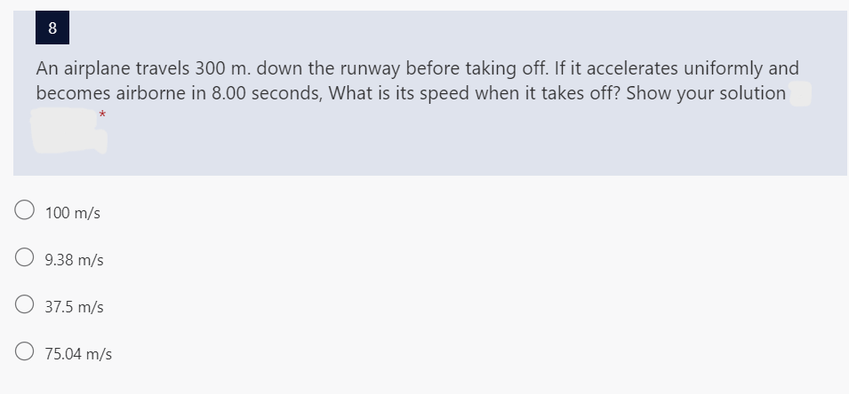 8
An airplane travels 300 m. down the runway before taking off. If it accelerates uniformly and
becomes airborne in 8.00 seconds, What is its speed when it takes off? Show your solution
O
100 m/s
O 9.38 m/s
37.5 m/s
O 75.04 m/s