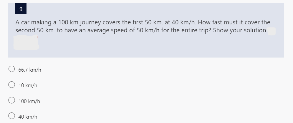 9
A car making a 100 km journey covers the first 50 km. at 40 km/h. How fast must it cover the
second 50 km. to have an average speed of 50 km/h for the entire trip? Show your solution
66.7 km/h
10 km/h
100 km/h
40 km/h