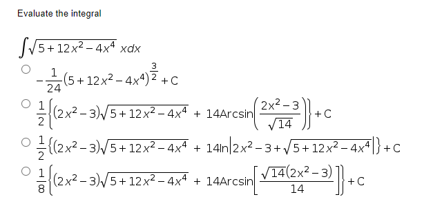 Evaluate the integral
SV5+12x2 - 4x xdx
3
(5+12x2 – 4x4) 2 +C
24
2x2 – 3
(2x2 - 3)/5+12x2 - 4xª
+ 14Arcsin
+C
V14
ㅇ((2x2-3)
2 - 3)/5+12x² – 4xª +
14in 2x2 - 3+ V5+ 12x² – 4x^ |} +
(2x2 – 3)/5+12x² – 4x4 + 14Arcsin
V14(2x² – 3)
+C
14
