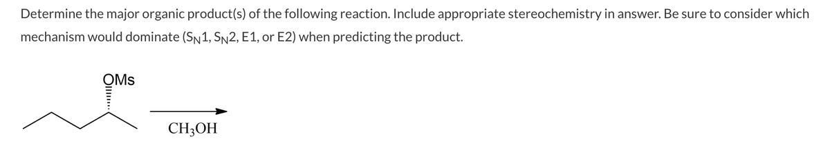 Determine the major organic product(s) of the following reaction. Include appropriate stereochemistry in answer. Be sure to consider which
mechanism would dominate (SN1, SN2, E1, or E2) when predicting the product.
OMs
CH3OH
