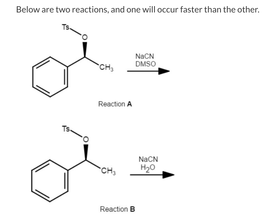 Below are two reactions, and one will occur faster than the other.
Ts.
NaCN
DMSO
CH3
Reaction A
Ts.
NaCN
`CH3
H20
Reaction B
