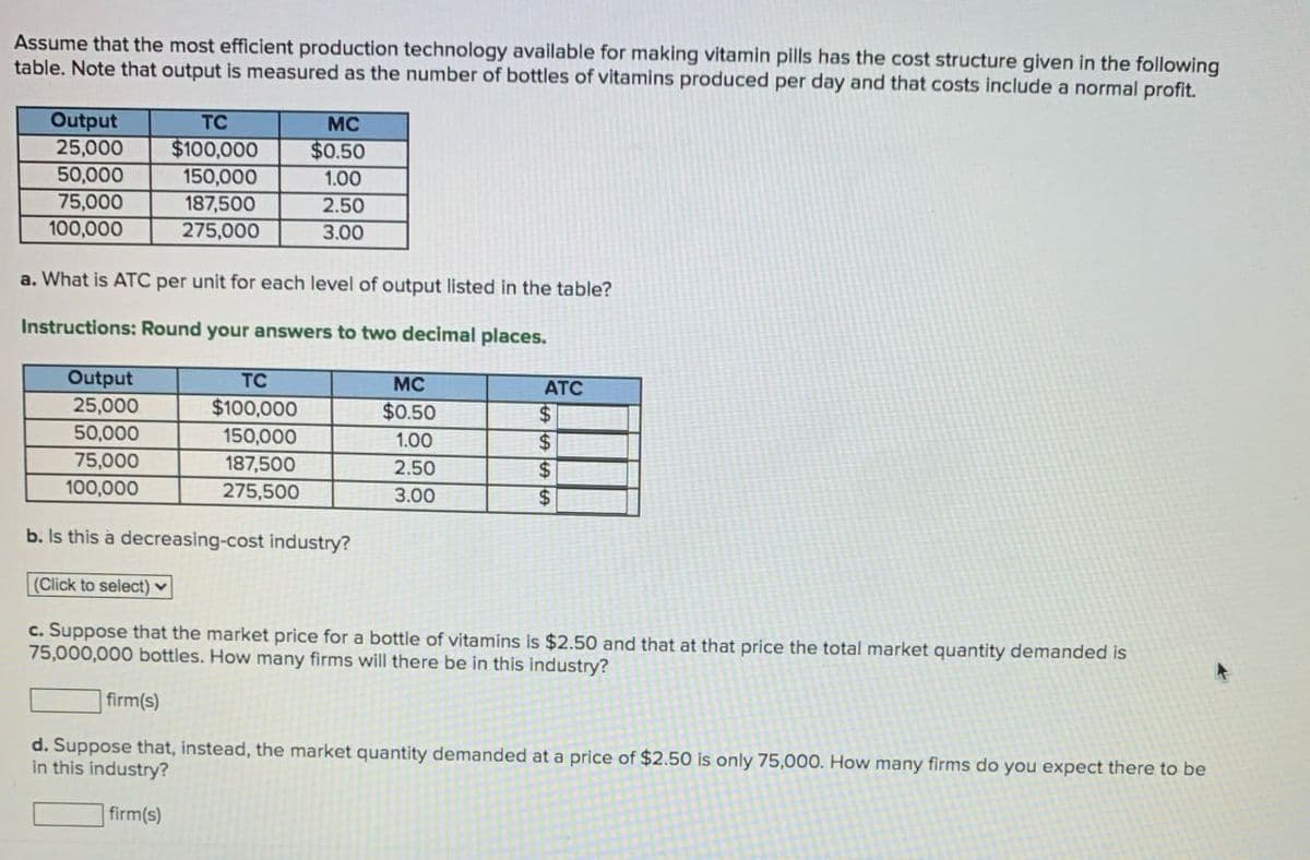 Assume that the most efficient production technology available for making vitamin pills has the cost structure given in the following
table. Note that output is measured as the number of bottles of vitamins produced per day and that costs include a normal profit.
Output
TC
25,000
50,000
$100,000
MC
$0.50
150,000
1.00
75,000
187,500
2.50
100,000
275,000
3.00
a. What is ATC per unit for each level of output listed in the table?
Instructions: Round your answers to two decimal places.
Output
TC
MC
ATC
25,000
$100,000
$0.50
$
50,000
150,000
1.00
$
75,000
187,500
2.50
$
100,000
275,500
3.00
$
b. Is this a decreasing-cost industry?
(Click to select)
c. Suppose that the market price for a bottle of vitamins is $2.50 and that at that price the total market quantity demanded is
75,000,000 bottles. How many firms will there be in this industry?
firm(s)
d. Suppose that, instead, the market quantity demanded at a price of $2.50 is only 75,000. How many firms do you expect there to be
in this industry?
firm(s)
