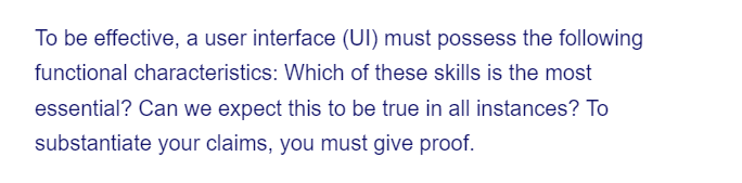 To be effective, a user interface (UI) must possess the following
functional characteristics: Which of these skills is the most
essential? Can we expect this to be true in all instances? To
substantiate your claims, you must give proof.