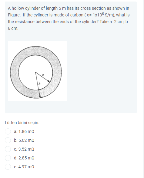 A hollow cylinder of length 5 m has its cross section as shown in
Figure. If the cylinder is made of carbon (o= 1x105 S/m), what is
the resistance between the ends of the cylinder? Take a=2 cm, b =
6 cm.
Lütfen birini seçin:
a. 1.86 ma
b. 5.02 mo
c. 3.52 ma
d. 2.85 ma
e. 4.97 mQ
