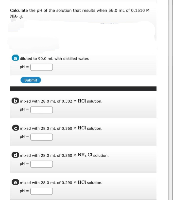 Calculate the pH of the solution that results when 56.0 mL of 0.1510 M
NH. is
a diluted to 90.0 mL with distilled water.
pH =
Submit
b mixed with 28.0 mL of 0.302 M HCl solution.
pH =
C mixed with 28.0 mL of 0.360M HCl solution.
pH =
d mixed with 28.0 mL of 0.350M NH4 Cl solution.
pH =
e mixed with 28.0 mL of 0.290 M HCl solution.
pH =
