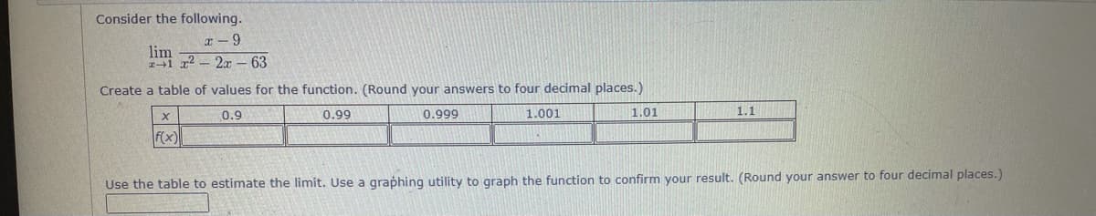 Consider the following.
lim
11 x2- 2x - 63
Create a table of values for the function. (Round your answers to four decimal places.)
0.9
0.99
0.999
1.001
1.01
1.1
f(x)
Use the table to estimate the limit. Use a graphing utility to graph the function to confirm your result. (Round your answer to four decimal places.)
