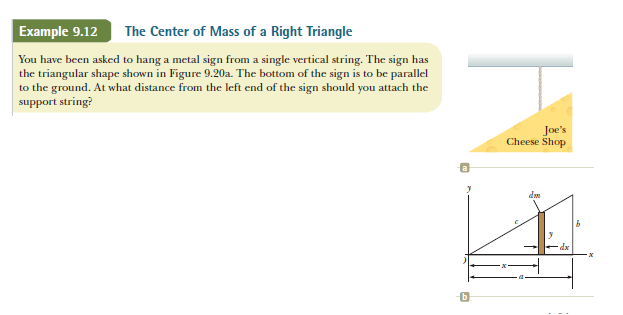 Example 9.12
The Center of Mass of a Right Triangle
You have been asked to hang a metal sign from a single vertical string. The sign has
the triangular shape shown in Figure 9.20a. The bottom of the sign is to be parallel
to the ground. At what distance from the left end of the sign should you attach the
support string?
Joe's
Cheese Shop
dm
