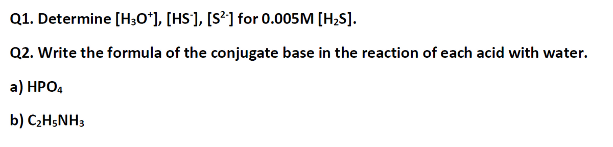 Q1. Determine [H;O*], [HS], [S²] for 0.005M [H2S].
Q2. Write the formula of the conjugate base in the reaction of each acid with water.
a) HPO4
b) C2H;NH3
