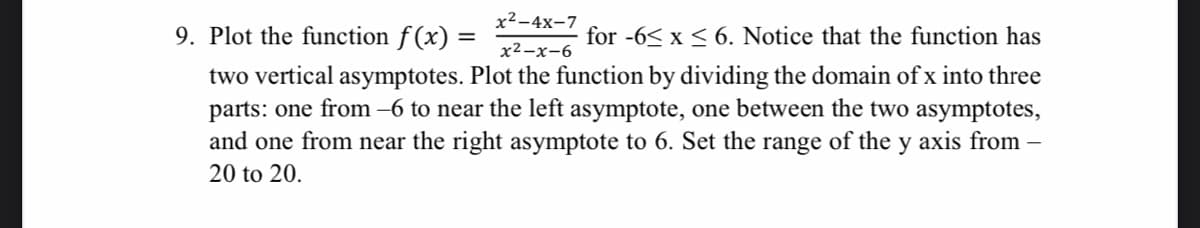 x²-4x-7
9. Plot the function f(x) =
for -6< x < 6. Notice that the function has
%3D
x2-x-6
two vertical asymptotes. Plot the function by dividing the domain of x into three
parts: one from –6 to near the left asymptote, one between the two asymptotes,
and one from near the right asymptote to 6. Set the range of the y axis from
20 to 20.
