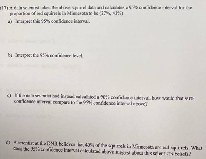 (17) A data scientist takes the above squirrel data and calculates a 95% confidence interval for the
proportion of red squirrels in Minnesota to be (27%, 43%).
a) Interpret this 95% confidence interval.
b) Interpret the 95% confidence level.
c) If the data scientist had instead calculated a 90% confidence interval, how would that 90%
confidence interval compare to the 95% confidence interval above?
d) A scientist at the DNR believes that 40% of the squirrels in Minnesota are red squirrels. What
does the 95% confidence interval calculated above suggest about this scientist's beliefs?