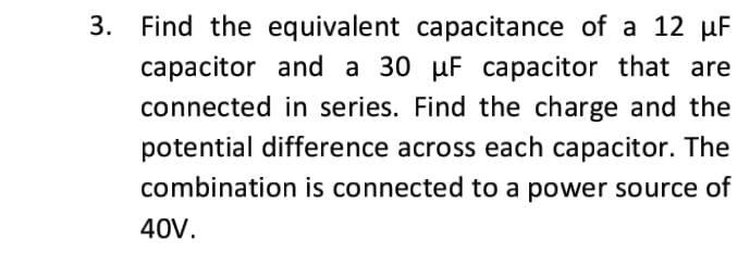 3. Find the equivalent capacitance of a 12 µF
capacitor and a 30 µF capacitor that are
connected in series. Find the charge and the
potential difference across each capacitor. The
combination is connected to a power source of
40V.
