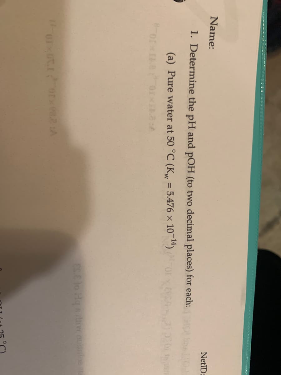C TA U
Name:
NetID:
1. Determine the pH and pOH (to two decimal places) for each:
(a) Pure water at 50 °C (Kw = 5.476 x 10-14)
ory
%3D
ES C lo Hq sirw.auloen
