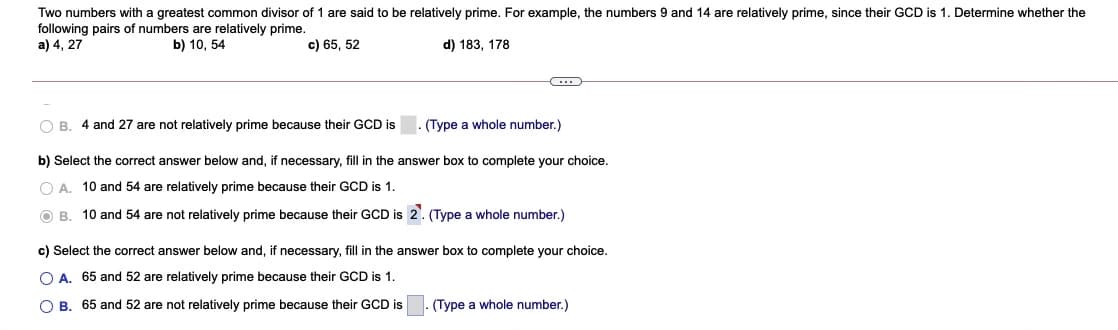 Two numbers with a greatest common divisor of 1 are said to be relatively prime. For example, the numbers 9 and 14 are relatively prime, since their GCD is 1. Determine whether the
following pairs of numbers are relatively prime.
a) 4, 27
b) 10, 54
c) 65, 52
d) 183, 178
O B. 4 and 27 are not relatively prime because their GCD is
(Type a whole number.)
b) Select the correct answer below and, if necessary, fill in the answer box to complete your choice.
O A. 10 and 54 are relatively prime because their GCD is 1.
O B. 10 and 54 are not relatively prime because their GCD is 2. (Type a whole number.)
c) Select the correct answer below and, if necessary, fill in the answer box to complete your choice.
O A. 65 and 52 are relatively prime because their GCD is 1.
O B. 65 and 52 are not relatively prime because their GCD is
(Type a whole number.)
