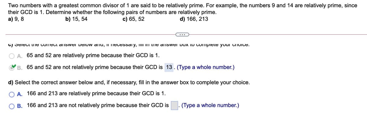 Two numbers with a greatest common divisor of 1 are said to be relatively prime. For example, the numbers 9 and 14 are relatively prime, since
their GCD is 1. Determine whether the following pairs of numbers are relatively prime.
a) 9, 8
b) 15, 54
c) 65, 52
d) 166, 213
C) Seieci uie conecl answei velow anu, II Hecessai y, III III une answei DOX LU COImpiete youi Choice.
O A. 65 and 52 are relatively prime because their GCD is 1.
YB. 65 and 52 are not relatively prime because their GCD is 13. (Type a whole number.)
d) Select the correct answer below and, if necessary,
in the answer box to complete your choice.
O A. 166 and 213 are relatively prime because their GCD is 1.
O B. 166 and 213 are not relatively prime because their GCD is
(Type a whole number.)
