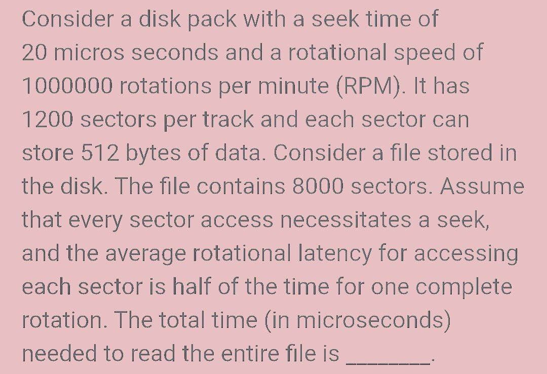 Consider a disk pack with a seek time of
20 micros seconds and a rotational speed of
1000000 rotations per minute (RPM). It has
1200 sectors per track and each sector can
store 512 bytes of data. Consider a file stored in
the disk. The file contains 8000 sectors. Assume
that every sector access necessitates a seek,
and the average rotational latency for accessing
each sector is half of the time for one complete
rotation. The total time (in microseconds)
needed to read the entire file is
