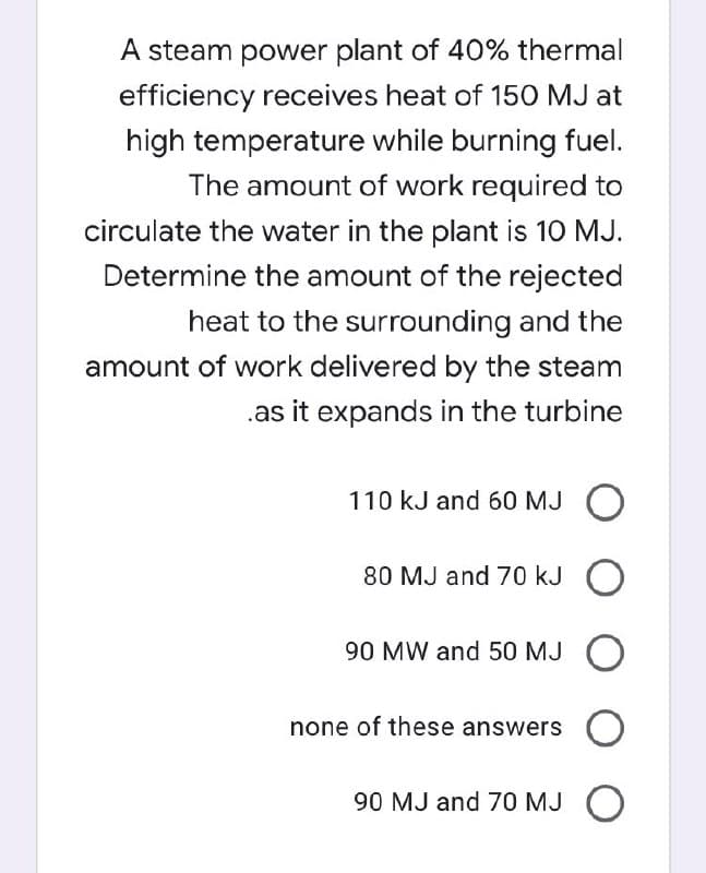 A steam power plant of 40% thermal
efficiency receives heat of 150 MJ at
high temperature while burning fuel.
The amount of work required to
circulate the water in the plant is 10 MJ.
Determine the amount of the rejected
heat to the surrounding and the
amount of work delivered by the steam
.as it expands in the turbine
110 kJ and 60 MJ O
80 MJ and 70 kJ O
90 MW and 50 MJ O
none of these answers O
90 MJ and 70 MJ O
